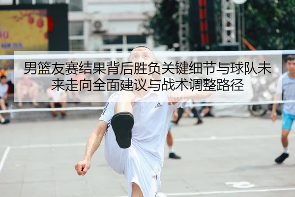 男篮友赛结果背后胜负关键细节与球队未来走向全面建议与战术调整路径
