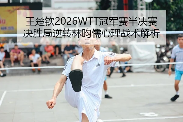 王楚钦2026WTT冠军赛半决赛决胜局逆转林昀儒心理战术解析