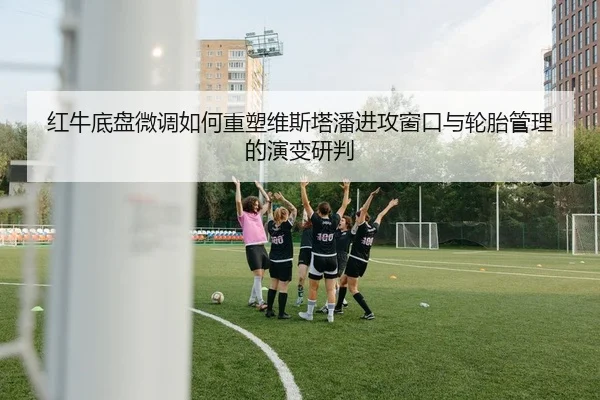 红牛底盘微调如何重塑维斯塔潘进攻窗口与轮胎管理的演变研判